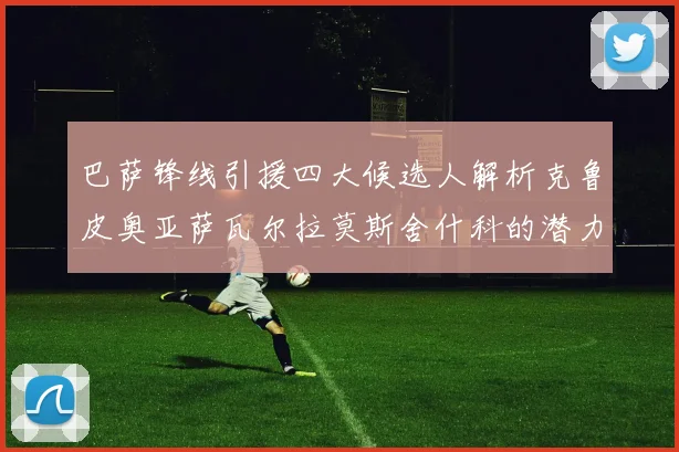 巴萨锋线引援四大候选人解析克鲁皮奥亚萨瓦尔拉莫斯舍什科的潜力与前景