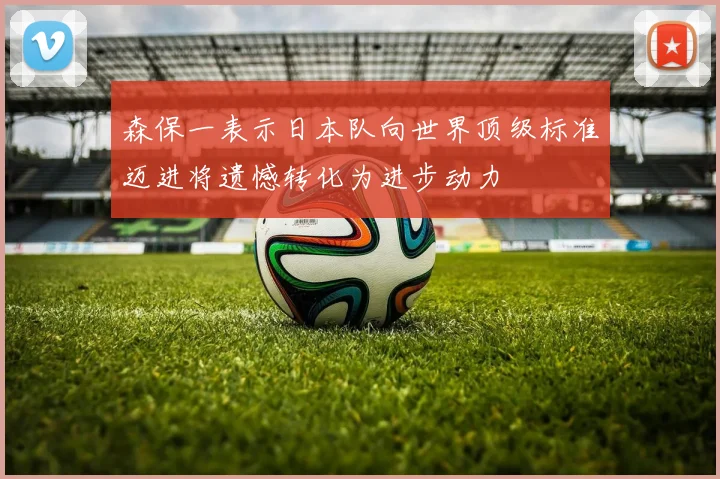 森保一表示日本队向世界顶级标准迈进将遗憾转化为进步动力
