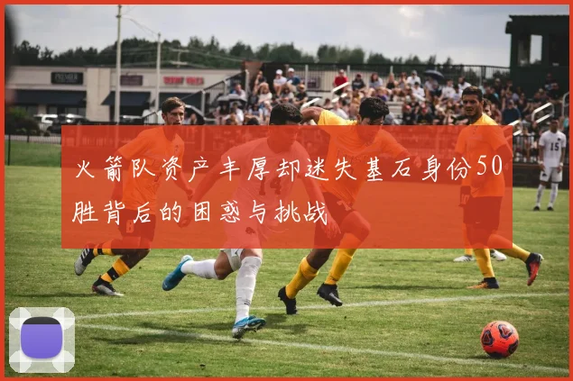 火箭队资产丰厚却迷失基石身份50胜背后的困惑与挑战