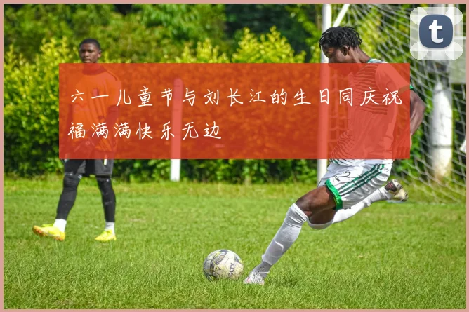 六一儿童节与刘长江的生日同庆祝福满满快乐无边