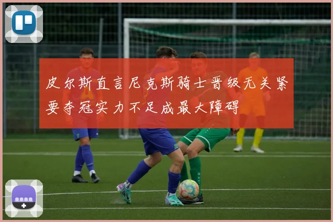 皮尔斯直言尼克斯骑士晋级无关紧要夺冠实力不足成最大障碍