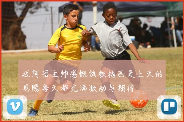 迈阿密主帅感慨执教梅西是上天的恩赐每天都充满激动与期待