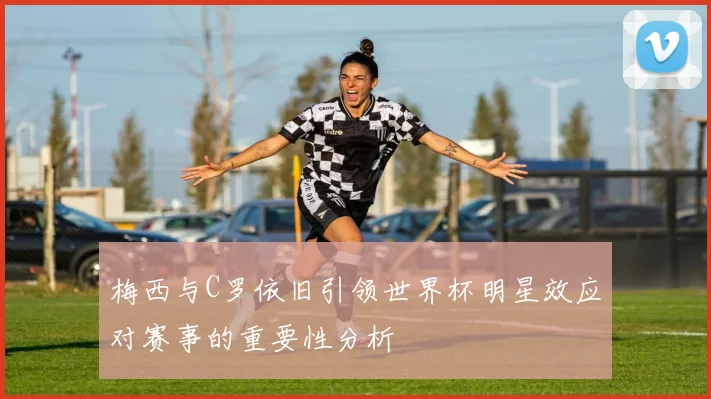 梅西与C罗依旧引领世界杯明星效应对赛事的重要性分析