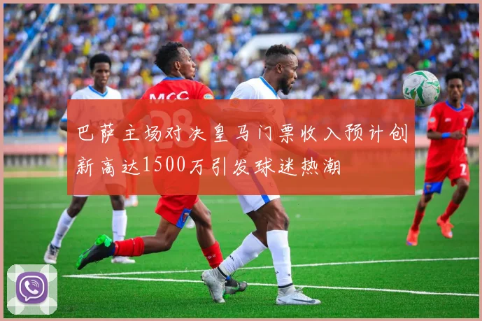 巴萨主场对决皇马门票收入预计创新高达1500万引发球迷热潮