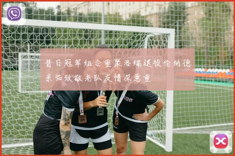 昔日冠军组合重聚洛瑞退役伦纳德亲临致敬老队友情深意重