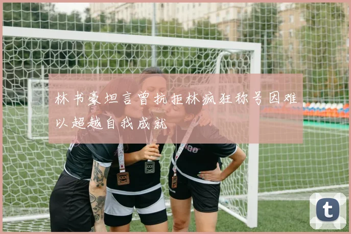 林书豪坦言曾抗拒林疯狂称号因难以超越自我成就