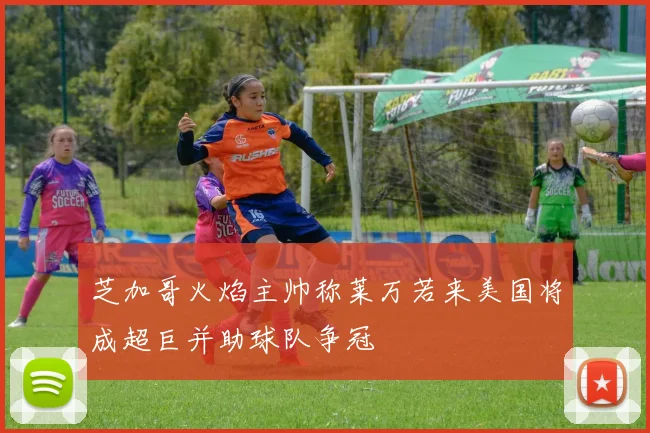 芝加哥火焰主帅称莱万若来美国将成超巨并助球队争冠