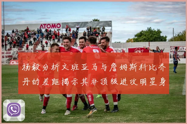 杨毅分析文班亚马与詹姆斯科比乔丹的差距揭示其非顶级进攻明星身份