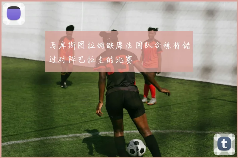 马库斯图拉姆缺席法国队合练将错过对阵巴拉圭的比赛