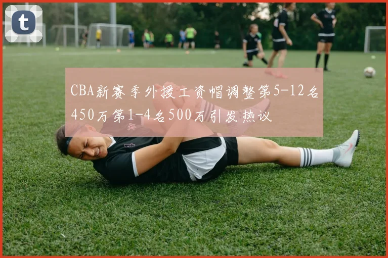 CBA新赛季外援工资帽调整第5-12名450万第1-4名500万引发热议