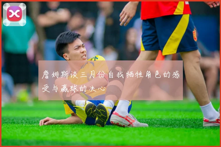 詹姆斯谈三月份自我牺牲角色的感受与赢球的决心