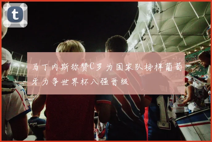 马丁内斯称赞C罗为国家队榜样葡萄牙力争世界杯八强晋级