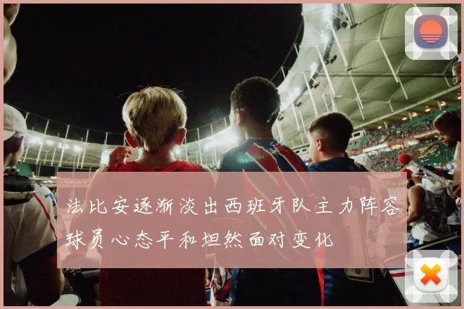 法比安逐渐淡出西班牙队主力阵容球员心态平和坦然面对变化