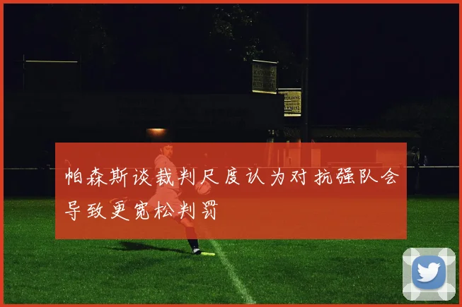 帕森斯谈裁判尺度认为对抗强队会导致更宽松判罚