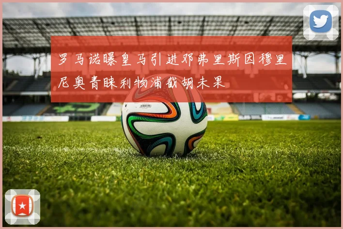 罗马诺曝皇马引进邓弗里斯因穆里尼奥青睐利物浦截胡未果