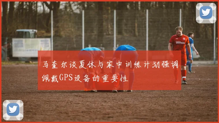 马奎尔谈夏休与家中训练计划强调佩戴GPS设备的重要性