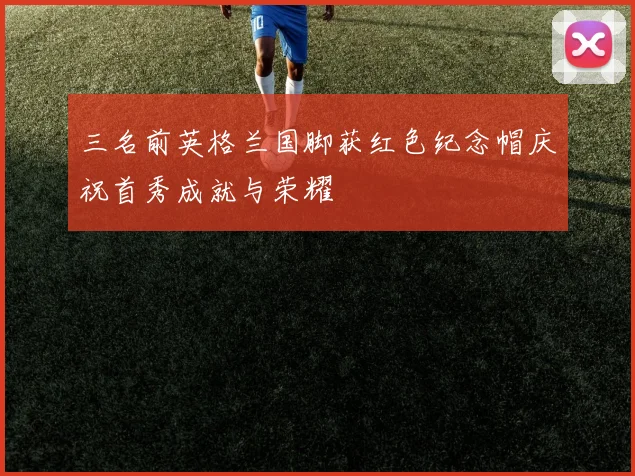 三名前英格兰国脚获红色纪念帽庆祝首秀成就与荣耀