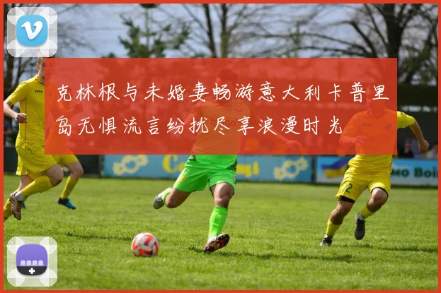 克林根与未婚妻畅游意大利卡普里岛无惧流言纷扰尽享浪漫时光