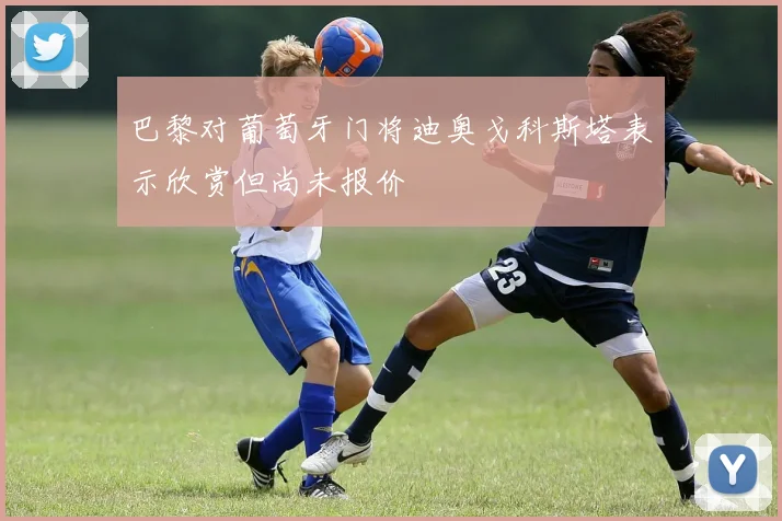 巴黎对葡萄牙门将迪奥戈科斯塔表示欣赏但尚未报价