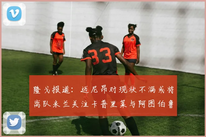 隆戈报道：迈尼昂对现状不满或将离队米兰关注卡普里莱与阿图伯鲁转会动态