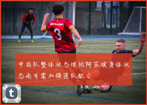 申花队整体状态堪忧阿苏埃身体状态尚可需加强团队配合